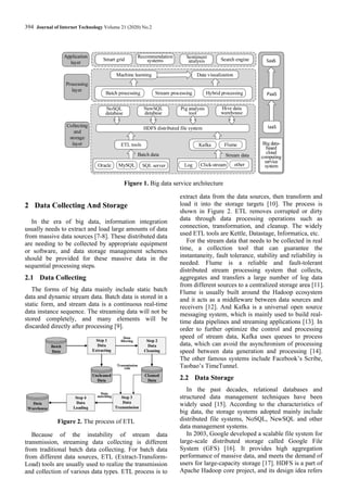 394 Journal of Internet Technology Volume 21 (2020) No.2
Application
layer
Processing
layer
Big data-
based
cloud
computing
service
system
Collecting
and
storage
layer
SaaS
PaaS
IaaS
HDFS distributed file system
ETL tools
Batch data
Kafka Flume
Log other
Click-stream
Oracle MySQL SQL server
NoSQL
database
NewSQL
database
Hive data
warehouse
Pig analysis
tool
Stream data
Data visualization
Machine learning
Batch processing Stream processing Hybrid processing
Smart grid
Recommendation
systems
Sentiment
analysis Search engine
Figure 1. Big data service architecture
2 Data Collecting And Storage
In the era of big data, information integration
usually needs to extract and load large amounts of data
from massive data sources [7-8]. These distributed data
are needing to be collected by appropriate equipment
or software, and data storage management schemes
should be provided for these massive data in the
sequential processing steps.
2.1 Data Collecting
The forms of big data mainly include static batch
data and dynamic stream data. Batch data is stored in a
static form, and stream data is a continuous real-time
data instance sequence. The streaming data will not be
stored completely, and many elements will be
discarded directly after processing [9].
Batch
Data
Step 1
Data
Extracting
Step 2
Data
Cleaning
Step 3
Data
Transmission
Uncleaned
Data
Cleaned
Data
Step 4
Data
Loading
Data
Warehouse
Data
filtering
Transmission
rule
Data
matching
Figure 2. The process of ETL
Because of the instability of stream data
transmission, streaming data collecting is different
from traditional batch data collecting. For batch data
from different data sources, ETL (Extract-Transform-
Load) tools are usually used to realize the transmission
and collection of various data types. ETL process is to
extract data from the data sources, then transform and
load it into the storage targets [10]. The process is
shown in Figure 2. ETL removes corrupted or dirty
data through data processing operations such as
connection, transformation, and cleanup. The widely
used ETL tools are Kettle, Datastage, Informatica, etc.
For the stream data that needs to be collected in real
time, a collection tool that can guarantee the
instantaneity, fault tolerance, stability and reliability is
needed. Flume is a reliable and fault-tolerant
distributed stream processing system that collects,
aggregates and transfers a large number of log data
from different sources to a centralized storage area [11].
Flume is usually built around the Hadoop ecosystem
and it acts as a middleware between data sources and
receivers [12]. And Kafka is a universal open source
messaging system, which is mainly used to build real-
time data pipelines and streaming applications [13]. In
order to further optimize the control and processing
speed of stream data, Kafka uses queues to process
data, which can avoid the asynchronism of processing
speed between data generation and processing [14].
The other famous systems include Facebook’s Scribe,
Taobao’s TimeTunnel.
2.2 Data Storage
In the past decades, relational databases and
structured data management techniques have been
widely used [15]. According to the characteristics of
big data, the storage systems adopted mainly include
distributed file systems, NoSQL, NewSQL and other
data management systems.
In 2003, Google developed a scalable file system for
large-scale distributed storage called Google File
System (GFS) [16]. It provides high aggregation
performance of massive data, and meets the demand of
users for large-capacity storage [17]. HDFS is a part of
Apache Hadoop core project, and its design idea refers
 