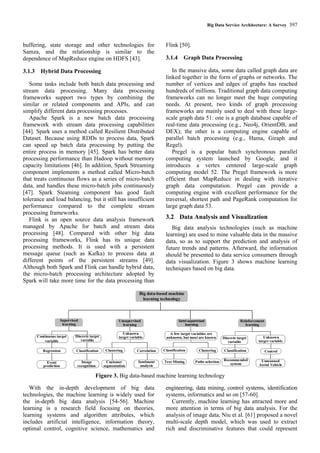 Big Data Service Architecture: A Survey 397
buffering, state storage and other technologies for
Samza, and the relationship is similar to the
dependence of MapReduce engine on HDFS [43].
3.1.3 Hybrid Data Processing
Some tasks include both batch data processing and
stream data processing. Many data processing
frameworks support two types by combining the
similar or related components and APIs, and can
simplify different data processing processes.
Apache Spark is a new batch data processing
framework with stream data processing capabilities
[44]. Spark uses a method called Resilient Distributed
Dataset. Because using RDDs to process data, Spark
can speed up batch data processing by putting the
entire process in memory [45]. Spark has better data
processing performance than Hadoop without memory
capacity limitations [46]. In addition, Spark Streaming
component implements a method called Micro-batch
that treats continuous flows as a series of micro-batch
data, and handles these micro-batch jobs continuously
[47]. Spark Steaming component has good fault
tolerance and load balancing, but it still has insufficient
performance compared to the complete stream
processing frameworks.
Flink is an open source data analysis framework
managed by Apache for batch and stream data
processing [48]. Compared with other big data
processing frameworks, Flink has its unique data
processing methods. It is used with a persistent
message queue (such as Kafka) to process data at
different points of the persistent streams [49].
Although both Spark and Flink can handle hybrid data,
the micro-batch processing architecture adopted by
Spark will take more time for the data processing than
Flink [50].
3.1.4 Graph Data Processing
In the massive data, some data called graph data are
linked together in the form of graphs or networks. The
number of vertices and edges of graphs has reached
hundreds of millions. Traditional graph data computing
frameworks can no longer meet the huge computing
needs. At present, two kinds of graph processing
frameworks are mainly used to deal with these large-
scale graph data 51: one is a graph database capable of
real-time data processing (e.g., Neo4j, OrientDB, and
DEX); the other is a computing engine capable of
parallel batch processing (e.g., Hama, Giraph and
Regel).
Pregel is a popular batch synchronous parallel
computing system launched by Google, and it
introduces a vertex centered large-scale graph
computing model 52. The Pregel framework is more
efficient than MapReduce in dealing with iterative
graph data computation. Pregel can provide a
computing engine with excellent performance for the
traversal, shortest path and PageRank computation for
large graph data 53.
3.2 Data Analysis and Visualization
Big data analysis technologies (such as machine
learning) are used to mine valuable data in the massive
data, so as to support the prediction and analysis of
future trends and patterns. Afterward, the information
should be presented to data service consumers through
data visualization. Figure 3 shows machine learning
techniques based on big data.
Supervised
learning
Continuous target
variable
Regression
Event
prediction
Discrete target
variable
Classification
Image
recognition
Clustering
Unsupervised
learning
Customer
segmentation
Correlation
Sentiment
analysis
Unknown
target variable
Classification
Semi-supervised
learning
Text Mining
Clustering
Paths selection
A few target variables are
unknown, but most are known
Reinforcement
learning
Discrete target
variable
Classification
Recommended
system
Unknown
target variable
Control
Unmanned
Aerial Vehicle
Big data-based machine
learning technology
Figure 3. Big data-based machine learning technology
With the in-depth development of big data
technologies, the machine learning is widely used for
the in-depth big data analysis [54-56]. Machine
learning is a research field focusing on theories,
learning systems and algorithm attributes, which
includes artificial intelligence, information theory,
optimal control, cognitive science, mathematics and
engineering, data mining, control systems, identification
systems, informatics and so on [57-60].
Currently, machine learning has attracted more and
more attention in terms of big data analysis. For the
analysis of image data, Niu et al. [61] proposed a novel
multi-scale depth model, which was used to extract
rich and discriminative features that could represent
 