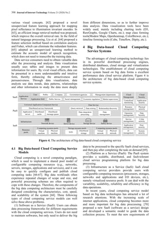398 Journal of Internet Technology Volume 21 (2020) No.2
various visual concepts. [62] proposed a novel
unsupervised feature learning approach for mapping
pixel reflectance to illumination invariant encodes. In
[63], an efficient image retrieval method was proposed,
which improve the overall retrieval rate. In the field of
natural language processing, Liu et al. [64] proposed a
feature selection method based on correlation analysis
and Fisher, which can eliminate the redundant features.
[65] adopted an unsupervised learning method to
estimate the acoustic model of speech recognition,
which does not need to transcribe the training data.
Data service consumers need to obtain valuable data
after the processing and analysis. Data visualization
usually uses tables and images to present data
information for users. By vivid visual effects, data can
be presented in a more understandable and intuitive
form, thereby enhancing the attractiveness and
persuasiveness. Through data visualization, data
analysts use data trends, data patterns, relationships
and other information to study the data more deeply
from different dimensions, so as to further improve
data analysis. Data visualization tools have been
widely used, mainly including charting tools (D3,
RawGraphs, Google Charts, etc.); map class forming
tools(Modest Maps, Openheatmap, ColorBrewer, etc.);
timeline forming tools (Cube, Timeflow, Dipity, etc.).
4 Big Data-based Cloud Computing
Service Systems
The advantages of cloud computing technology lies
in its powerful distributed processing engines,
distributed databases, cloud storage and virtualization
technologies. The establishment of cloud computing
service system based on big data forms a excellent
performance data cloud service platform. Figure 4 is
the architecture of big data-based cloud computing
service systems.
Public Service Social management Economic regulation Market supervision
Application field
Application
Service
Public Company Government agencies Management departments
User
Infrastructure
Server device
Network device Storage device Safety device
Resource
pools
Virtual
machine
Physical
machine
Computing resource pools
SAN
Distributed
storage
Storage resource pools
Virtual
network
Physical
network
Computing resource pools
Data Service
Query retrieval Data mining Relationship discovery
Universal Application Component Service
Distributed service framework
Application
server
Distributed
cache
Distributed
message queue
Data integration
processing
Data
management
Infrastructure
SaaS
PaaS
IaaS
Cloud
Management
Resource
management
Centralized
monitoring
Operation
management
Service
management
Application
management
IT
management
Cloud
Security
Physical
security
Application
security
Data
Security
Cyber
security
Host
security
System
security
Figure 4. The architecture of big data-based cloud computing service
4.1 Big Data-based Cloud Computing Service
Models
Cloud computing is a novel computing paradigm,
which is used to implement a shared pool model of
configurable computing resources (e.g., networks,
servers, storages, applications and services), and it can
be easy to quickly configure and publish cloud
computing tasks [66-67]. Big data workloads often
experience repeated changes of scope and size, and
powerful processing schemes are often required to
cope with these changes. Therefore, the components of
the big data computing architecture must be carefully
designed considering the characteristics, cost, speed,
and scalability of the system [68]. Three following
types of cloud computing service models can well
solve these above problems.
(1) Software as a Service (SaaS): Users can obtain
data processing frameworks for different requirements
with the cloud computing services. Users do not need
to maintain softwares, but only need to deliver the big
data to be processed to the specific SaaS cloud services,
and then pay after completing the task on demand [69].
(2) Platform as a Service (PaaS): The PaaS system
provides a scalable, distributed, and fault-tolerant
cloud service programming platform for big data
processing.
(3) Infrastructure as a Service (IaaS): IaaS cloud
computing service providers provide users with
configurable computing resources (processors, storages,
networks and applications and I/O devices, etc.),
namely virtualized resource pools. It can deal with the
variability, scalability, reliability and efficiency in big
data operations.
In recent years, cloud computing service model
based on big data technologies has attracted a lot of
research attentions. With the increasing scale of
internet applications, cloud computing becomes more
and more important for big data proccessing. [70]
proposed a new SaaS (software as a service) design
and developed a semantic model to guide the data
collection process. To meet the new requirements of
 