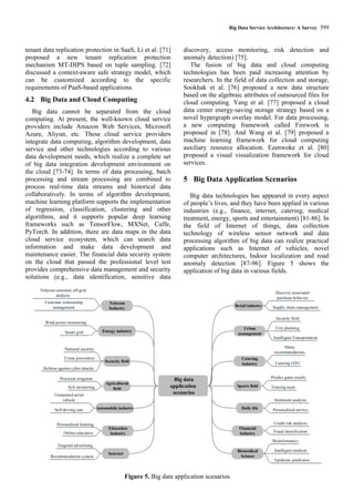 Big Data Service Architecture: A Survey 399
tenant data replication protection in SaaS, Li et al. [71]
proposed a new tenant replication protection
mechanism MT-DIPS based on tuple sampling. [72]
discussed a context-aware safe strategy model, which
can be customized according to the specific
requirements of PaaS-based applications.
4.2 Big Data and Cloud Computing
Big data cannot be separated from the cloud
computing. At present, the well-known cloud service
providers include Amazon Web Services, Microsoft
Azure, Aliyun, etc. These cloud service providers
integrate data computing, algorithm development, data
service and other technologies according to various
data development needs, which realize a complete set
of big data integration development environment on
the cloud [73-74]. In terms of data processing, batch
processing and stream processing are combined to
process real-time data streams and historical data
collaboratively. In terms of algorithm development,
machine learning platform supports the implementation
of regression, classification, clustering and other
algorithms, and it supports popular deep learning
frameworks such as TensorFlow, MXNet, Caffe,
PyTorch. In addition, there are data maps in the data
cloud service ecosystem, which can search data
information and make data development and
maintenance easier. The financial data security system
on the cloud that passed the professional level test
provides comprehensive data management and security
solutions (e.g., data identification, sensitive data
discovery, access monitoring, risk detection and
anomaly detection) [75].
The fusion of big data and cloud computing
technologies has been paid increasing attention by
researchers. In the field of data collection and storage,
Sookhak et al. [76] proposed a new data structure
based on the algebraic attributes of outsourced files for
cloud computing. Yang et al. [77] proposed a cloud
data center energy-saving storage strategy based on a
novel hypergraph overlay model. For data processing,
a new computing framework called Firework is
proposed in [78]. And Wang et al. [79] proposed a
machine learning framework for cloud computing
auxiliary resource allocation. Ezenwoke et al. [80]
proposed a visual visualization framework for cloud
services.
5 Big Data Application Scenarios
Big data technologies has appeared in every aspect
of people’s lives, and they have been applied in various
industries (e.g., finance, internet, catering, medical
treatment, energy, sports and entertainment) [81-86]. In
the field of Internet of things, data collection
technology of wireless sensor network and data
processing algorithm of big data can realize practical
applications such as Internet of vehicles, novel
computer architectures, Indoor localization and road
anomaly detection [87-96]. Figure 5 shows the
application of big data in various fields.
Big data
application
scenarios
Internet
Biomedical
Science
Education
industry
Urban
management
Financial
industry
Automobile industry
Retail industry
Daily life
Agricultural
field
Security field
Sports field
Energy industry
Catering
industry
Telecom
Industry
Recommendation system
Targeted advertising
Epidemic prediction
Intelligent medical
Bioinformatics
Online education
Personalized learning
Intelligent Transportation
City planning
Security field
Fraud identification
Credit risk analysis
Self-driving cars
Unmanned aerial
vehicle
Supply chain management
Discover associated
purchase behavior
Personalized service
Sentiment analysis
Precision irrigation
Soil monitoring
Defense against cyber attacks
Crime prevention
National security
Training team
Predict game results
Smart grid
Wind power monitoring
Catering O2O
Menu
recommendations
Customer relationship
management
Telecom customer off-grid
analysis
Figure 5. Big data application scenarios
 