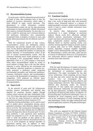 400 Journal of Internet Technology Volume 21 (2020) No.2
5.1 Recommendation Systems
In recent years, with the exponential growth trend of
all kinds of data, data consumers have to face the
problem of excessive information, which makes it
more difficult to make correct decisions. This
phenomenon is called information overload.
Recommendation system can use big data processing
technologies to extract potentially valuable information
from massive overload information. Its main idea is to
build a model by analyzing user’s historical behavior
and preference information, then automatically
recommend items or products of interest to users, and
finally obtain personalized lists for different users [97-
98].
With the exponential growth of data volume,
recommendation system can intelligently analyze
information and provide targeted data services for
users. So this field has attracted extensive attention of
researchers. [99] studied the problem of exploring the
implicit hierarchy of recommendation system in the
case of unclear recommendation system. And the
contextual operating tensor model proposed in [100]
has designed a new recommended method. In the
application, Chen et al. [101] propose a time-aware
smart object recommendation model by jointly in
social internet of things. Due to the fact that vehicle
trajectory is easily affected by the environment and
user behavior, trajectory prediction is relatively low.
[102] proposed a prediction model integrating
environmental perception and behavioral preference.
Customer information analysis and recommendation
are crucial to the development of enterprises in market
competition. [103] proposed an efficient query
framework to find and recommend potential customers
for target products.
5.2 Smart Grid
In the network of smart grid, the infrastructure
provides massive information and detailed data
required for automatic decision support through
wireless sensor network and other technologies [104-
114]. All of these data need to be processed and stored
in real time for using historical or real-time data to
create decisions based on certain situations [115].
Machine learning technologies can be used in smart
grid to predict power consumption, pricing, power
generation estimation, fault detection, adaptive control
and so on [116]. The existing price forecasting, power
load forecasting and other methods may be difficult to
process the huge price data in the power grid. To solve
these problems, a new electricity price prediction
model was proposed in [117]. At the same time, in
order to study the problem of data upload in the
communication system between decentralized devices,
Li et al. [118] proposed an optimal algorithm of
polynomial running time. In addition, in other
applications of smart grid, [119-121] proposed some
optimization methods.
5.3 Emotional Analysis
Due to the rise of social networks, in the era of big
data a new scene of large-scale data with emotional
analysis arises. Emotional analysis is a process of
analyzing people’s emotions, opinions and evaluations,
which is used to extract valuable information from
massive data [122].
In massive data, high-precision emotional
classification is a major challenge in emotional
analysis. Recent works have effectively explored
different emotion classification techniques, from
simple rule-based and dictionary-based approaches to
more complicated machine learning algorithms.
Methods based on machine learning mainly uses
machine learning algorithm related to emotion analysis
to process data, such as ANN, Random Forests,
Genetic Algorithm, k-nearest neighbor Algorithm,
Support Vector Machine(SVM) and other algorithms.
By demonstrating a model with audio, video and text
as sources of information, Poria et al. [123] proposed a
new multi-mode affective analysis method to obtain
emotions from video networks.
6 Conclusion
With the rapid development of modern information
technologies, data has become an important basis for
the development of production materials and
technologies. This paper investigated the big data
service architecture, cloud computing services based
on big data and some current big data application
scenarios. First, we investigated big data
infrastructures that support the big data collection and
storage technologies and tools. Then according to the
different data processing modes, the technical
frameworks of four typical data processing were
briefly introduced. Afterwards, this paper introduced
the big data applications, including machine learning
technologies for deep big data analysis. In addition, we
discussed big data visualization technologies. Later, we
introduced the cloud computing service models, as
well as the combination of cloud computing and big
data technologies. Finally, this paper summarized some
practical application scenarios of big data technologies.
Acknowledgements
This work was supported by the National Natural
Science Foundation of China (61772454, 61802031,
61811530332, 61811540410). It was also supported by
the open research fund of Key Lab of Broadband
Wireless Communication and Sensor Network
Technology (Nanjing University of Posts and
Telecommunications), Ministry of Education (No.
JZNY201905).
 
