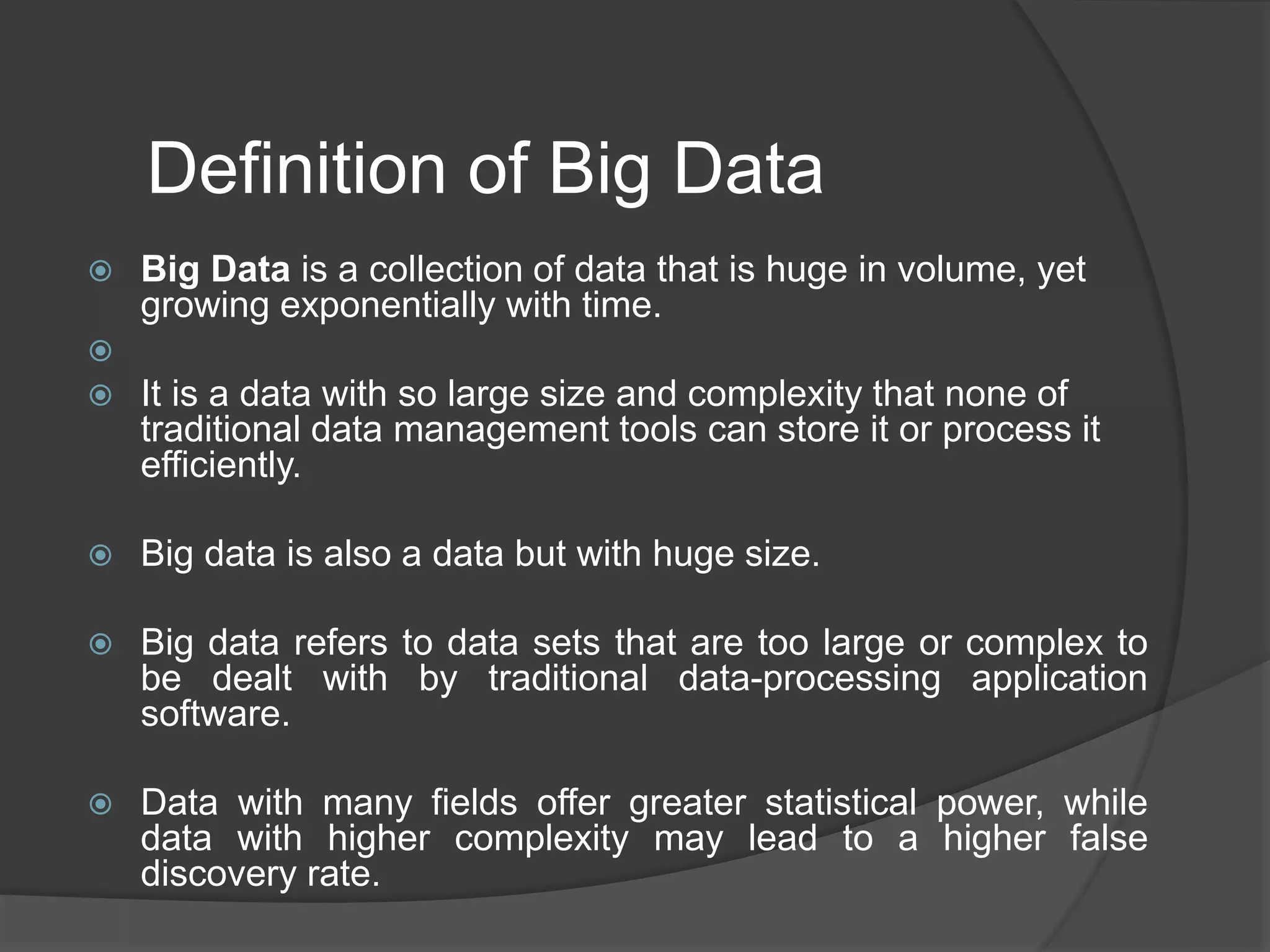 Definition of Big Data
 Big Data is a collection of data that is huge in volume, yet
growing exponentially with time.

 It is a data with so large size and complexity that none of
traditional data management tools can store it or process it
efficiently.
 Big data is also a data but with huge size.
 Big data refers to data sets that are too large or complex to
be dealt with by traditional data-processing application
software.
 Data with many fields offer greater statistical power, while
data with higher complexity may lead to a higher false
discovery rate.
 