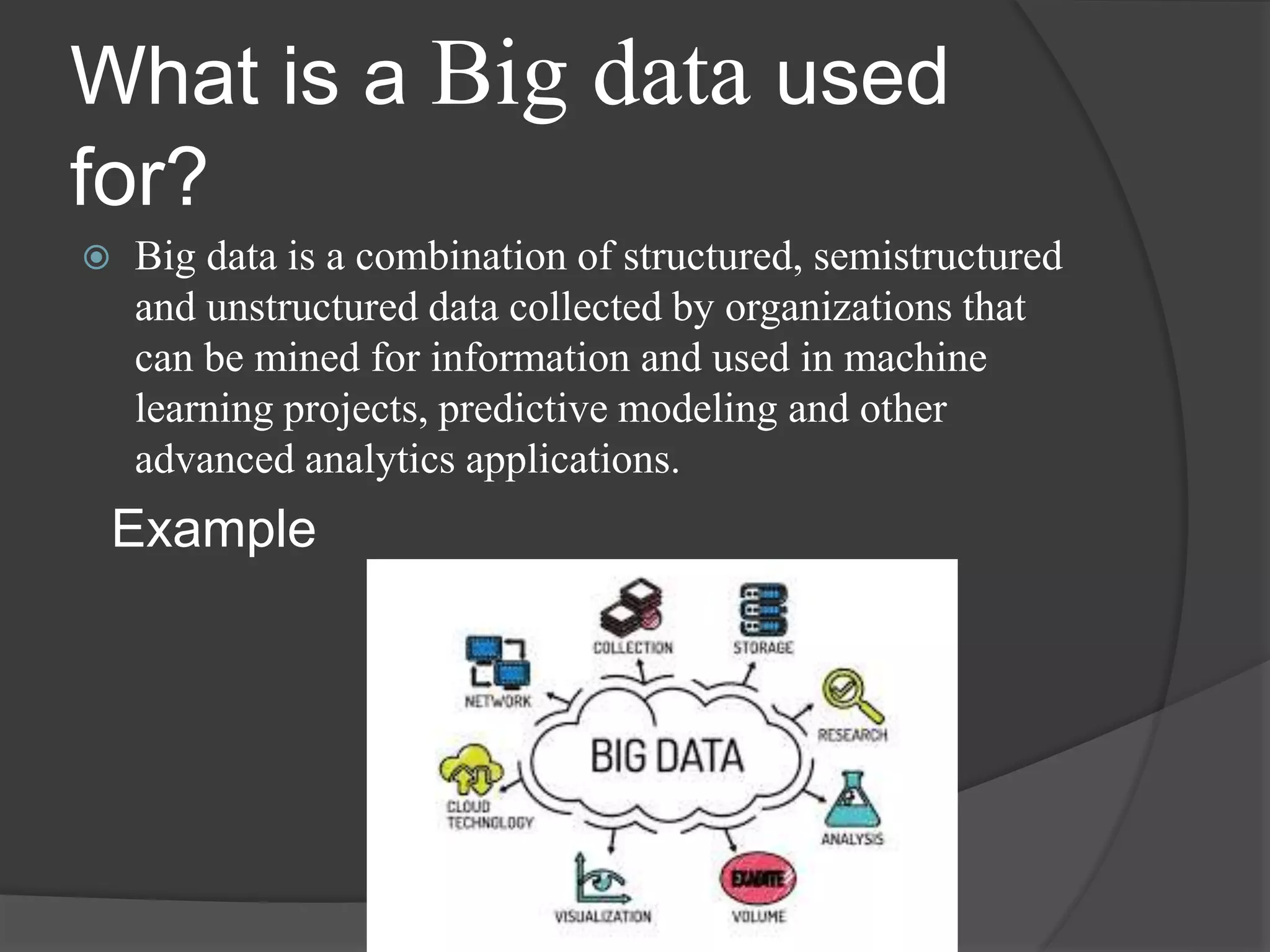 What is a Big data used
for?
 Big data is a combination of structured, semistructured
and unstructured data collected by organizations that
can be mined for information and used in machine
learning projects, predictive modeling and other
advanced analytics applications.
Example
 