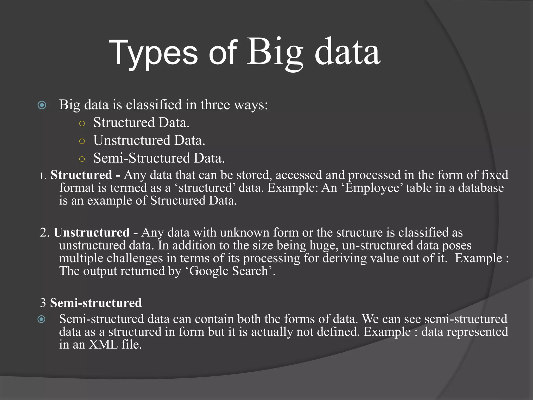  Big data is classified in three ways:
○ Structured Data.
○ Unstructured Data.
○ Semi-Structured Data.
1. Structured - Any data that can be stored, accessed and processed in the form of fixed
format is termed as a ‘structured’ data. Example: An ‘Employee’ table in a database
is an example of Structured Data.
2. Unstructured - Any data with unknown form or the structure is classified as
unstructured data. In addition to the size being huge, un-structured data poses
multiple challenges in terms of its processing for deriving value out of it. Example :
The output returned by ‘Google Search’.
3 Semi-structured
 Semi-structured data can contain both the forms of data. We can see semi-structured
data as a structured in form but it is actually not defined. Example : data represented
in an XML file.
Types of Big data
 