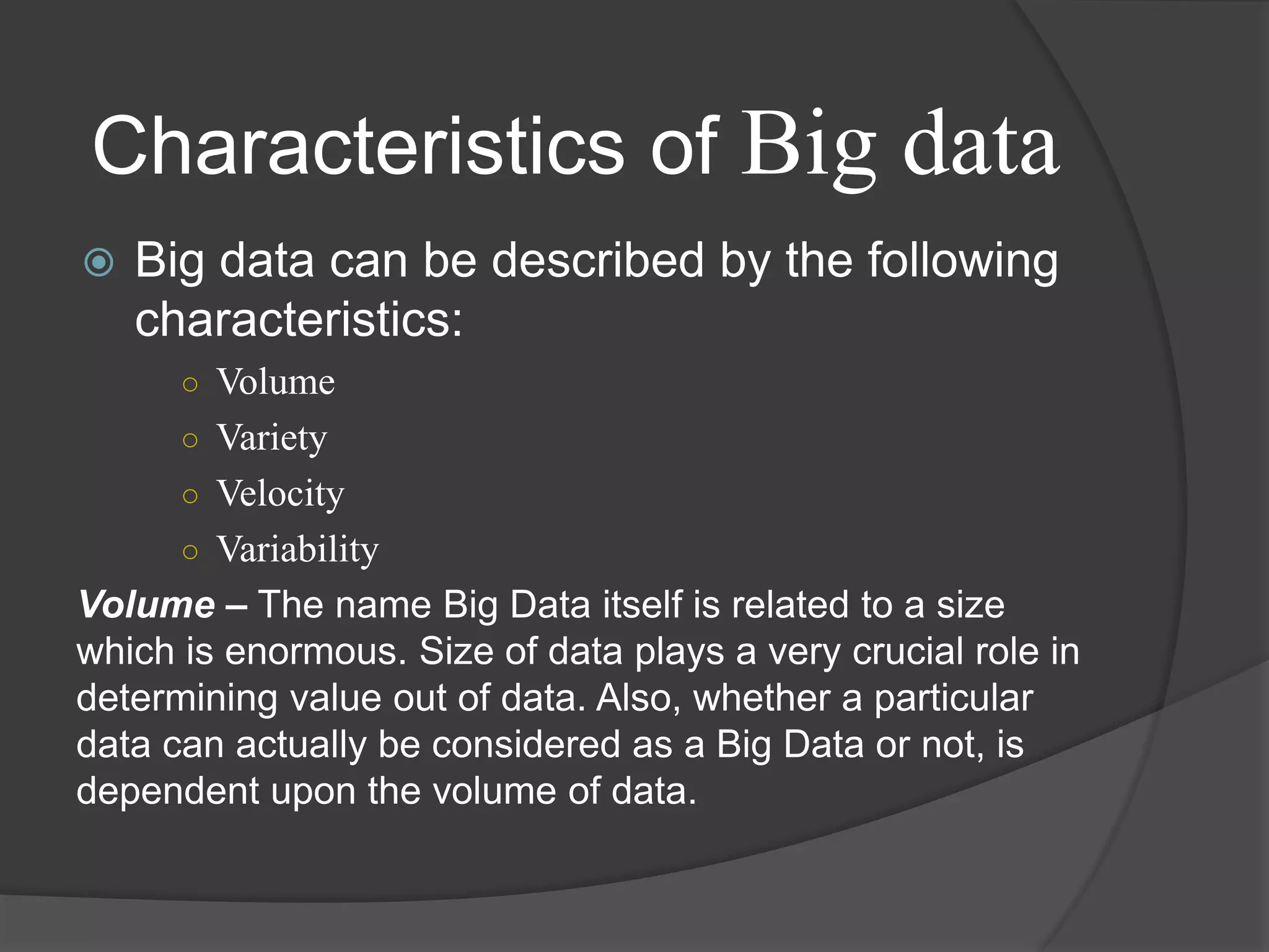  Big data can be described by the following
characteristics:
○ Volume
○ Variety
○ Velocity
○ Variability
Volume – The name Big Data itself is related to a size
which is enormous. Size of data plays a very crucial role in
determining value out of data. Also, whether a particular
data can actually be considered as a Big Data or not, is
dependent upon the volume of data.
Characteristics of Big data
 