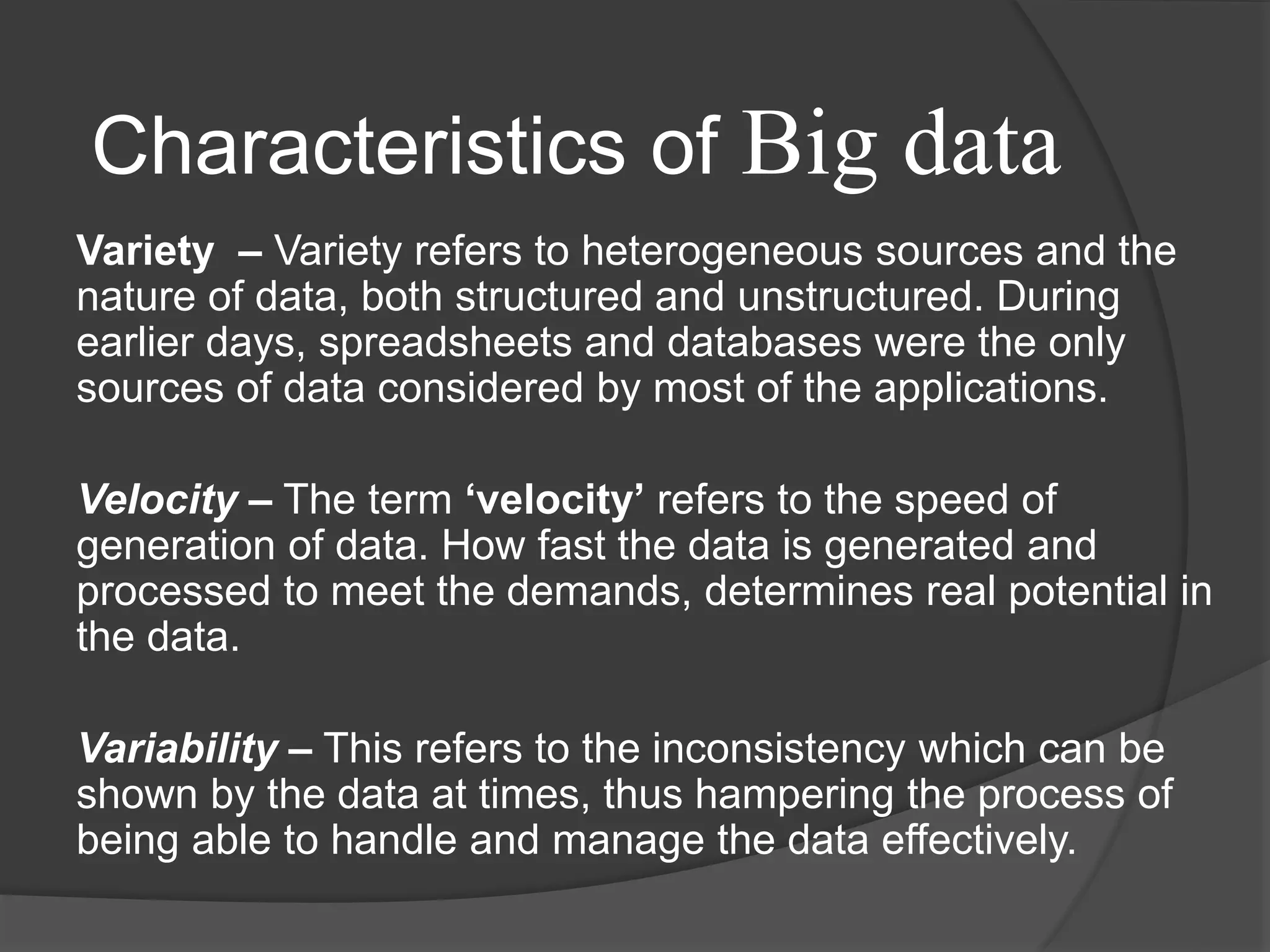 Variety – Variety refers to heterogeneous sources and the
nature of data, both structured and unstructured. During
earlier days, spreadsheets and databases were the only
sources of data considered by most of the applications.
Velocity – The term ‘velocity’ refers to the speed of
generation of data. How fast the data is generated and
processed to meet the demands, determines real potential in
the data.
Variability – This refers to the inconsistency which can be
shown by the data at times, thus hampering the process of
being able to handle and manage the data effectively.
Characteristics of Big data
 
