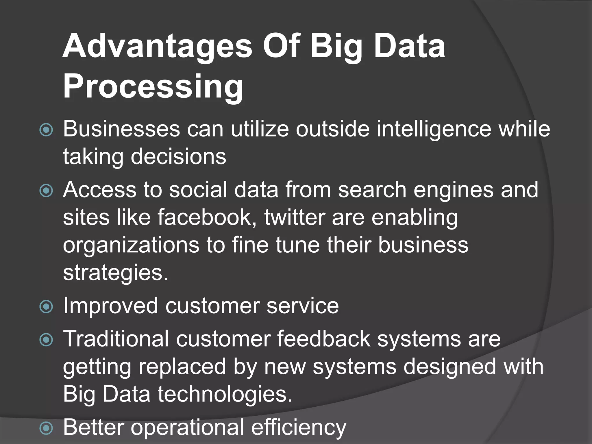 Advantages Of Big Data
Processing
 Businesses can utilize outside intelligence while
taking decisions
 Access to social data from search engines and
sites like facebook, twitter are enabling
organizations to fine tune their business
strategies.
 Improved customer service
 Traditional customer feedback systems are
getting replaced by new systems designed with
Big Data technologies.
 Better operational efficiency
 