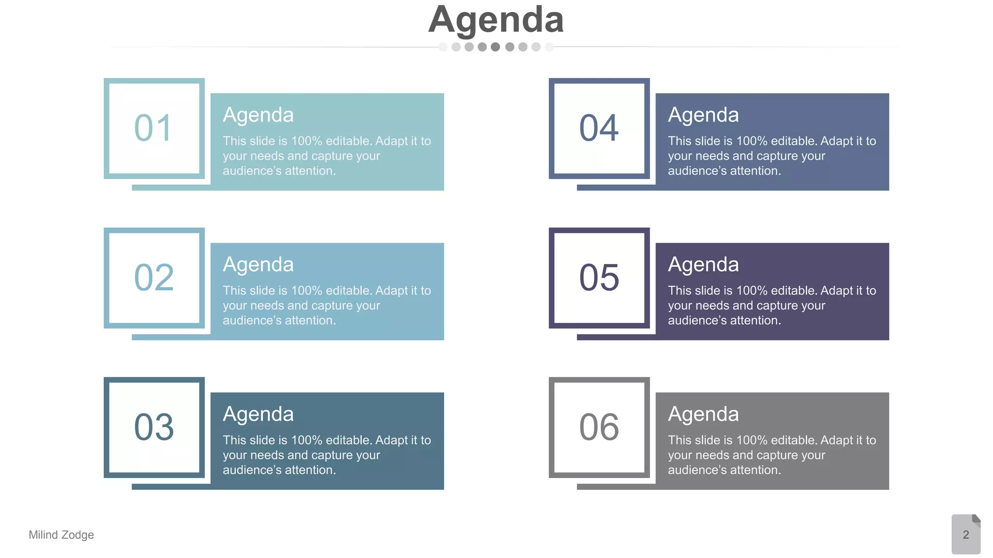 Agenda
2
Agenda
This slide is 100% editable. Adapt it to
your needs and capture your
audience’s attention.
01
Agenda
This slide is 100% editable. Adapt it to
your needs and capture your
audience’s attention.
02
Agenda
This slide is 100% editable. Adapt it to
your needs and capture your
audience’s attention.
03
Agenda
This slide is 100% editable. Adapt it to
your needs and capture your
audience’s attention.
04
Agenda
This slide is 100% editable. Adapt it to
your needs and capture your
audience’s attention.
05
Agenda
This slide is 100% editable. Adapt it to
your needs and capture your
audience’s attention.
06
Milind Zodge
 