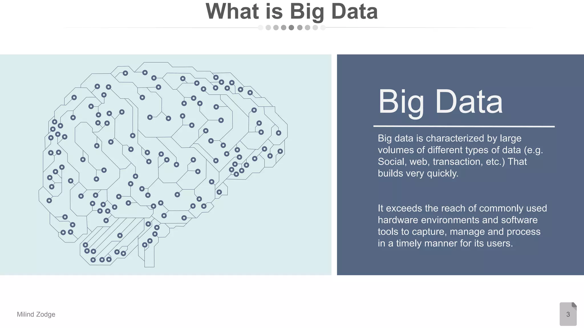 What is Big Data
3
Big data is characterized by large
volumes of different types of data (e.g.
Social, web, transaction, etc.) That
builds very quickly.
It exceeds the reach of commonly used
hardware environments and software
tools to capture, manage and process
in a timely manner for its users.
Big Data
Milind Zodge
 