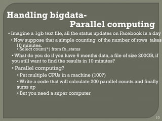 Handling bigdata-
Parallel computing
• Imagine a 1gb text file, all the status updates on Facebook in a day
• Now suppose that a simple counting of the number of rows takes
10 minutes.
• Select count(*) from fb_status
• What do you do if you have 6 months data, a file of size 200GB, if
you still want to find the results in 10 minutes?
• Parallel computing?
• Put multiple CPUs in a machine (100?)
• Write a code that will calculate 200 parallel counts and finally
sums up
• But you need a super computer
10
 