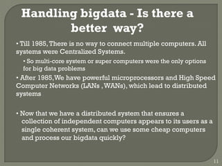Handling bigdata - Is there a
better way?
• Till 1985,There is no way to connect multiple computers. All
systems were Centralized Systems.
• So multi-core system or super computers were the only options
for big data problems
• After 1985,We have powerful microprocessors and High Speed
Computer Networks (LANs ,WANs), which lead to distributed
systems
• Now that we have a distributed system that ensures a
collection of independent computers appears to its users as a
single coherent system, can we use some cheap computers
and process our bigdata quickly?
11
 
