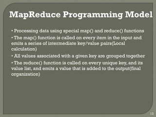 MapReduce Programming Model
• Processing data using special map() and reduce() functions
• The map() function is called on every item in the input and
emits a series of intermediate key/value pairs(Local
calculation)
• All values associated with a given key are grouped together
• The reduce() function is called on every unique key, and its
value list, and emits a value that is added to the output(final
organization)
12
 