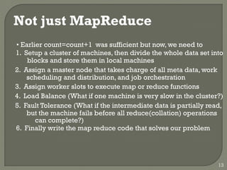 Not just MapReduce
• Earlier count=count+1 was sufficient but now, we need to
1. Setup a cluster of machines, then divide the whole data set into
blocks and store them in local machines
2. Assign a master node that takes charge of all meta data, work
scheduling and distribution, and job orchestration
3. Assign worker slots to execute map or reduce functions
4. Load Balance (What if one machine is very slow in the cluster?)
5. Fault Tolerance (What if the intermediate data is partially read,
but the machine fails before all reduce(collation) operations
can complete?)
6. Finally write the map reduce code that solves our problem
13
 