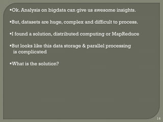 Ok. Analysis on bigdata can give us awesome insights.
But, datasets are huge, complex and difficult to process.
I found a solution, distributed computing or MapReduce
But looks like this data storage & parallel processing
is complicated
What is the solution?
14
 
