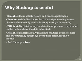 Why Hadoop is useful
• Scalable: It can reliably store and process petabytes.
• Economical: It distributes the data and processing across
clusters of commonly available computers (in thousands).
• Efficient: By distributing the data, it can process it in parallel
on the nodes where the data is located.
• Reliable: It automatically maintains multiple copies of data
and automatically redeploys computing tasks based on
failures.
• And Hadoop is free
16
 