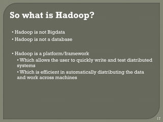 So what is Hadoop?
• Hadoop is not Bigdata
• Hadoop is not a database
• Hadoop is a platform/framework
• Which allows the user to quickly write and test distributed
systems
• Which is efficient in automatically distributing the data
and work across machines
17
 