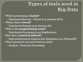  Where processing is hosted?
• Distributed Servers / Cloud (e.g. Amazon EC2)
 Where data is stored?
• Distributed Storage (e.g. Amazon S3)
 What is the programming model?
• Distributed Processing (e.g. MapReduce)
 How data is stored & indexed?
• High-performance schema-free databases (e.g. MongoDB)
 What operations are performed on data?
• Analytic / Semantic Processing
21
 