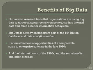  Our newest research finds that organizations are using big
data to target customer-centric outcomes, tap into internal
data and build a better information ecosystem.
 Big Data is already an important part of the $64 billion
database and data analytics market
 It offers commercial opportunities of a comparable
scale to enterprise software in the late 1980s
 And the Internet boom of the 1990s, and the social media
explosion of today.
24
 