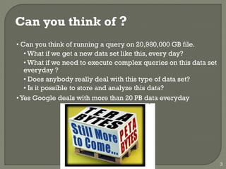 Can you think of ?
• Can you think of running a query on 20,980,000 GB file.
• What if we get a new data set like this, every day?
• What if we need to execute complex queries on this data set
everyday ?
• Does anybody really deal with this type of data set?
• Is it possible to store and analyze this data?
•Yes Google deals with more than 20 PB data everyday
3
 