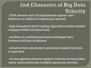  Click streams and ad impressions capture user
behavior at millions of events per second
 high-frequency stock trading algorithms reflect market
changes within microseconds
 machine to machine processes exchange data
between billions of devices
 infrastructure and sensors generate massive log data
in real-time
 on-line gaming systems support millions of concurrent
users, each producing multiple inputs per second.
8
 