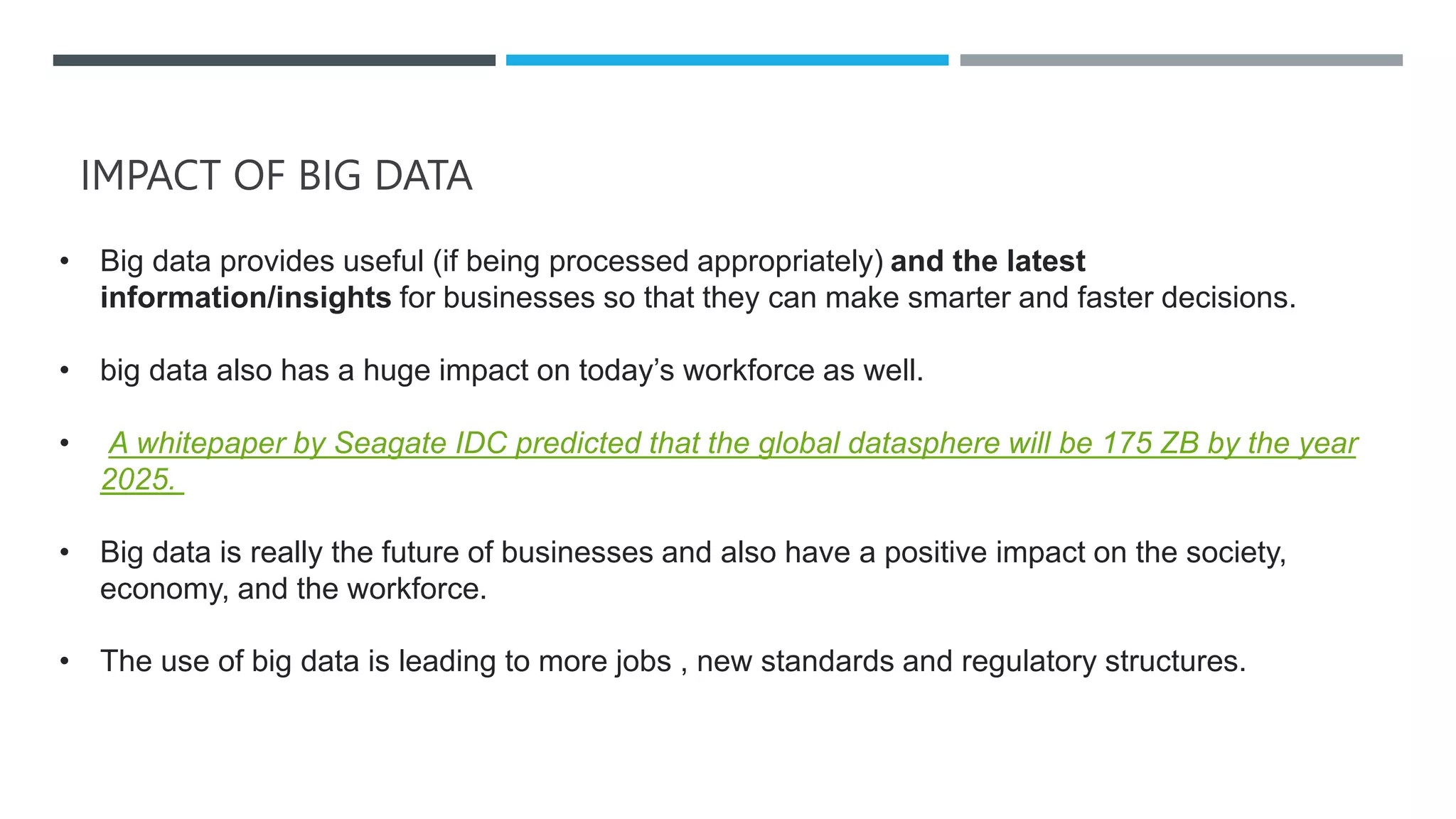 IMPACT OF BIG DATA
• Big data provides useful (if being processed appropriately) and the latest
information/insights for businesses so that they can make smarter and faster decisions.
• big data also has a huge impact on today’s workforce as well.
• A whitepaper by Seagate IDC predicted that the global datasphere will be 175 ZB by the year
2025.
• Big data is really the future of businesses and also have a positive impact on the society,
economy, and the workforce.
• The use of big data is leading to more jobs , new standards and regulatory structures.
 