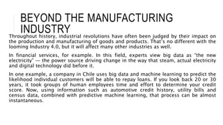 BEYOND THE MANUFACTURING
INDUSTRY
Throughout history, industrial revolutions have often been judged by their impact on
the production and manufacturing of goods and products. That’s no different with the
looming Industry 4.0, but it will affect many other industries as well.
In financial services, for example. In this field, experts view big data as “the new
electricity” — the power source driving change in the way that steam, actual electricity
and digital technology did before it.
In one example, a company in Chile uses big data and machine learning to predict the
likelihood individual customers will be able to repay loans. If you look back 20 or 30
years, it took groups of human employees time and effort to determine your credit
score. Now, using information such as automotive credit history, utility bills and
census data, combined with predictive machine learning, that process can be almost
instantaneous.
 