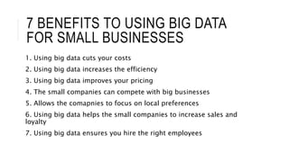 7 BENEFITS TO USING BIG DATA
FOR SMALL BUSINESSES
1. Using big data cuts your costs
2. Using big data increases the efficiency
3. Using big data improves your pricing
4. The small companies can compete with big businesses
5. Allows the comapnies to focus on local preferences
6. Using big data helps the small companies to increase sales and
loyalty
7. Using big data ensures you hire the right employees
 
