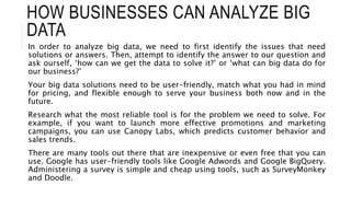 HOW BUSINESSES CAN ANALYZE BIG
DATA
In order to analyze big data, we need to first identify the issues that need
solutions or answers. Then, attempt to identify the answer to our question and
ask ourself, ‘how can we get the data to solve it?’ or ‘what can big data do for
our business?’
Your big data solutions need to be user-friendly, match what you had in mind
for pricing, and flexible enough to serve your business both now and in the
future.
Research what the most reliable tool is for the problem we need to solve. For
example, if you want to launch more effective promotions and marketing
campaigns, you can use Canopy Labs, which predicts customer behavior and
sales trends.
There are many tools out there that are inexpensive or even free that you can
use. Google has user-friendly tools like Google Adwords and Google BigQuery.
Administering a survey is simple and cheap using tools, such as SurveyMonkey
and Doodle.
 
