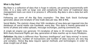 What is Big Data?
Big Data is a collection of data that is huge in volume, yet growing exponentially with
time. It is a data with so large size and complexity that none of traditional data
management tools can store it or process it efficiently. Big data is also a data but with
huge size.
Following are some of the Big Data examples- The New York Stock Exchange
generates about one terabyte of new trade data per day. BSE & NSE,
Social Media: The statistic shows that 500+terabytes of new data get ingested into the
databases of social media site Facebook, every day. This data is mainly generated in
terms of photo and video uploads, message exchanges, putting comments etc.
A single Jet engine can generate 10+terabytes of data in 30 minutes of flight time.
With many thousand flights per day, generation of data reaches up to many Petabytes.
Definition: Big data is different than "Business Intelligence" and "data mining" in terms
of data volumens, number of transactions and number of data sources are very big
and complex. Hence Big data require special methods and technologies in order to
draw insight out of data.
 