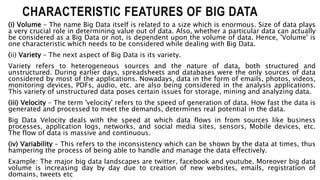 CHARACTERISTIC FEATURES OF BIG DATA
(i) Volume – The name Big Data itself is related to a size which is enormous. Size of data plays
a very crucial role in determining value out of data. Also, whether a particular data can actually
be considered as a Big Data or not, is dependent upon the volume of data. Hence, 'Volume' is
one characteristic which needs to be considered while dealing with Big Data.
(ii) Variety – The next aspect of Big Data is its variety.
Variety refers to heterogeneous sources and the nature of data, both structured and
unstructured. During earlier days, spreadsheets and databases were the only sources of data
considered by most of the applications. Nowadays, data in the form of emails, photos, videos,
monitoring devices, PDFs, audio, etc. are also being considered in the analysis applications.
This variety of unstructured data poses certain issues for storage, mining and analyzing data.
(iii) Velocity – The term 'velocity' refers to the speed of generation of data. How fast the data is
generated and processed to meet the demands, determines real potential in the data.
Big Data Velocity deals with the speed at which data flows in from sources like business
processes, application logs, networks, and social media sites, sensors, Mobile devices, etc.
The flow of data is massive and continuous.
(iv) Variability – This refers to the inconsistency which can be shown by the data at times, thus
hampering the process of being able to handle and manage the data effectively.
Example: The major big data landscapes are twitter, facebook and youtube. Moreover big data
volume is increasing day by day due to creation of new websites, emails, registration of
domains, tweets etc
 