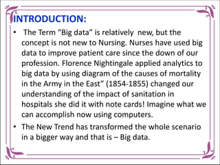 INTRODUCTION:
• The Term “Big data” is relatively new, but the
concept is not new to Nursing. Nurses have used big
data to improve patient care since the down of our
profession. Florence Nightingale applied analytics to
big data by using diagram of the causes of mortality
in the Army in the East” (1854-1855) changed our
understanding of the impact of sanitation in
hospitals she did it with note cards! Imagine what we
can accomplish now using computers.
• The New Trend has transformed the whole scenario
in a bigger way and that is – Big data.
 