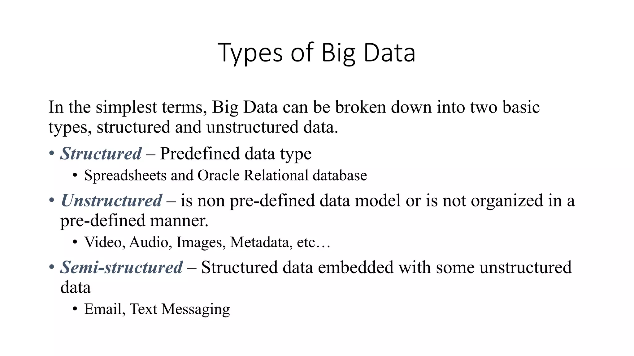 Types of Big Data
In the simplest terms, Big Data can be broken down into two basic
types, structured and unstructured data.
• Structured – Predefined data type
• Spreadsheets and Oracle Relational database
• Unstructured – is non pre-defined data model or is not organized in a
pre-defined manner.
• Video, Audio, Images, Metadata, etc…
• Semi-structured – Structured data embedded with some unstructured
data
• Email, Text Messaging
 