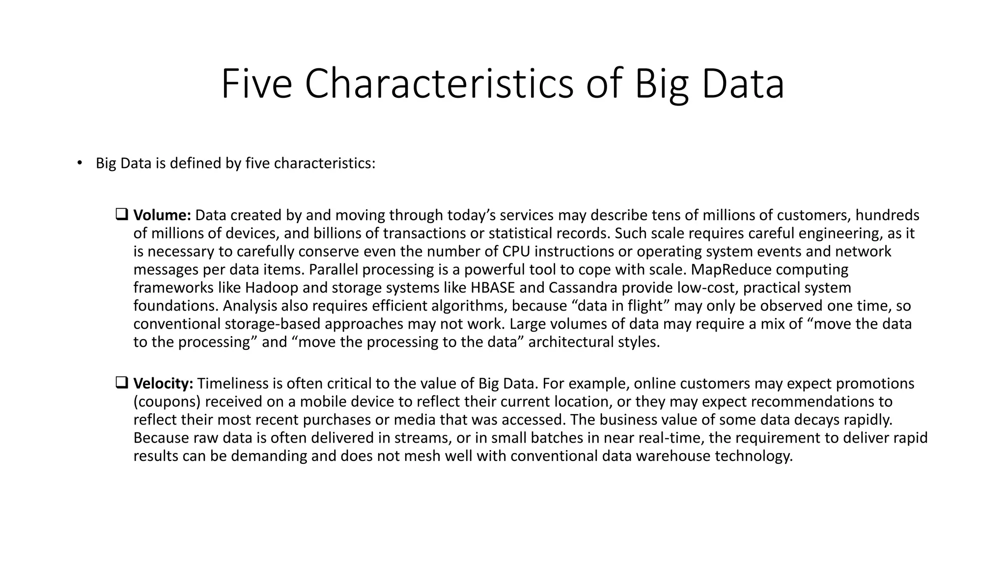 Five Characteristics of Big Data
• Big Data is defined by five characteristics:
 Volume: Data created by and moving through today’s services may describe tens of millions of customers, hundreds
of millions of devices, and billions of transactions or statistical records. Such scale requires careful engineering, as it
is necessary to carefully conserve even the number of CPU instructions or operating system events and network
messages per data items. Parallel processing is a powerful tool to cope with scale. MapReduce computing
frameworks like Hadoop and storage systems like HBASE and Cassandra provide low-cost, practical system
foundations. Analysis also requires efficient algorithms, because “data in flight” may only be observed one time, so
conventional storage-based approaches may not work. Large volumes of data may require a mix of “move the data
to the processing” and “move the processing to the data” architectural styles.
 Velocity: Timeliness is often critical to the value of Big Data. For example, online customers may expect promotions
(coupons) received on a mobile device to reflect their current location, or they may expect recommendations to
reflect their most recent purchases or media that was accessed. The business value of some data decays rapidly.
Because raw data is often delivered in streams, or in small batches in near real-time, the requirement to deliver rapid
results can be demanding and does not mesh well with conventional data warehouse technology.
 
