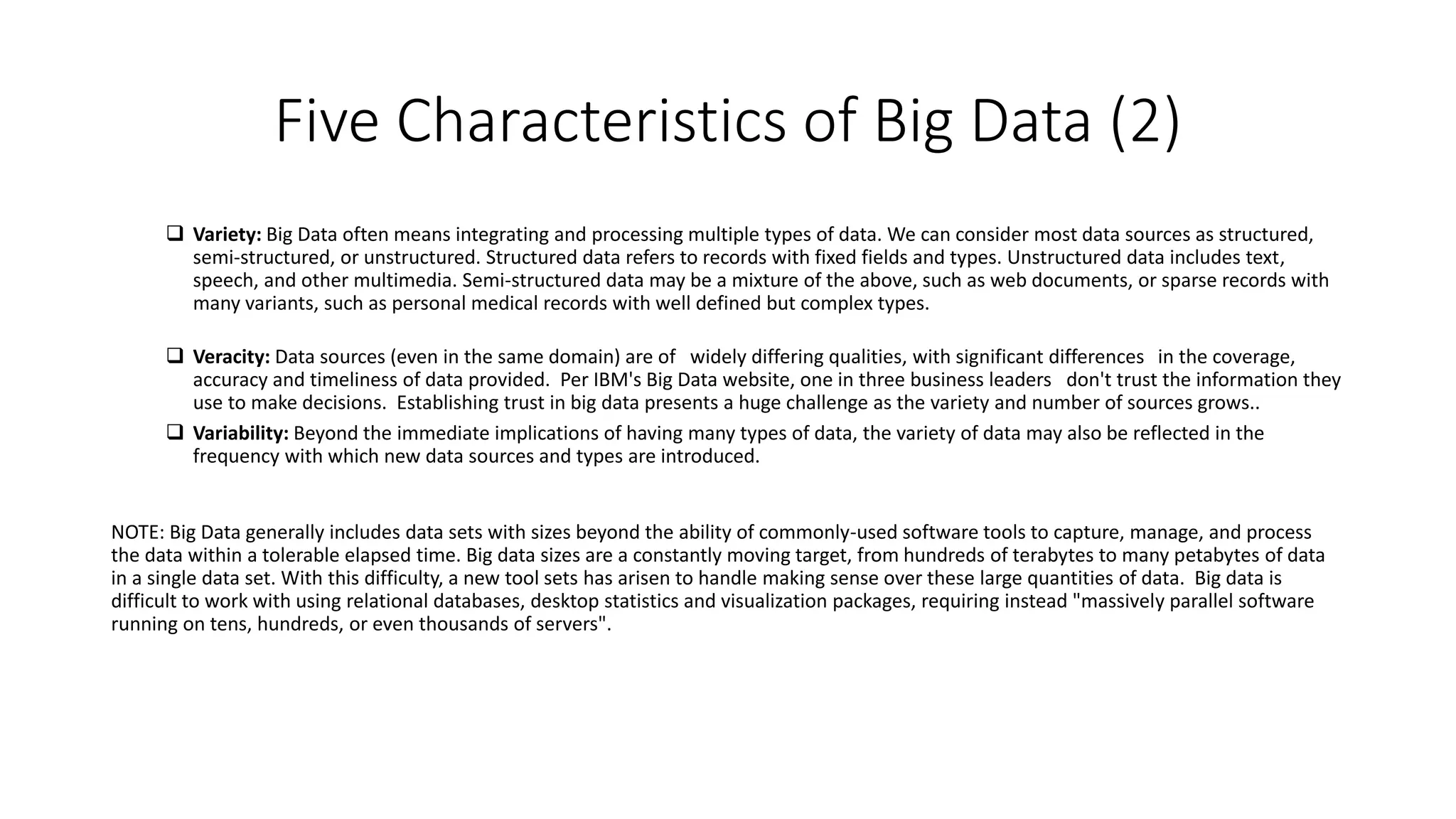 Five Characteristics of Big Data (2)
 Variety: Big Data often means integrating and processing multiple types of data. We can consider most data sources as structured,
semi-structured, or unstructured. Structured data refers to records with fixed fields and types. Unstructured data includes text,
speech, and other multimedia. Semi-structured data may be a mixture of the above, such as web documents, or sparse records with
many variants, such as personal medical records with well defined but complex types.
 Veracity: Data sources (even in the same domain) are of widely differing qualities, with significant differences in the coverage,
accuracy and timeliness of data provided. Per IBM's Big Data website, one in three business leaders don't trust the information they
use to make decisions. Establishing trust in big data presents a huge challenge as the variety and number of sources grows..
 Variability: Beyond the immediate implications of having many types of data, the variety of data may also be reflected in the
frequency with which new data sources and types are introduced.
NOTE: Big Data generally includes data sets with sizes beyond the ability of commonly-used software tools to capture, manage, and process
the data within a tolerable elapsed time. Big data sizes are a constantly moving target, from hundreds of terabytes to many petabytes of data
in a single data set. With this difficulty, a new tool sets has arisen to handle making sense over these large quantities of data. Big data is
difficult to work with using relational databases, desktop statistics and visualization packages, requiring instead "massively parallel software
running on tens, hundreds, or even thousands of servers".
 