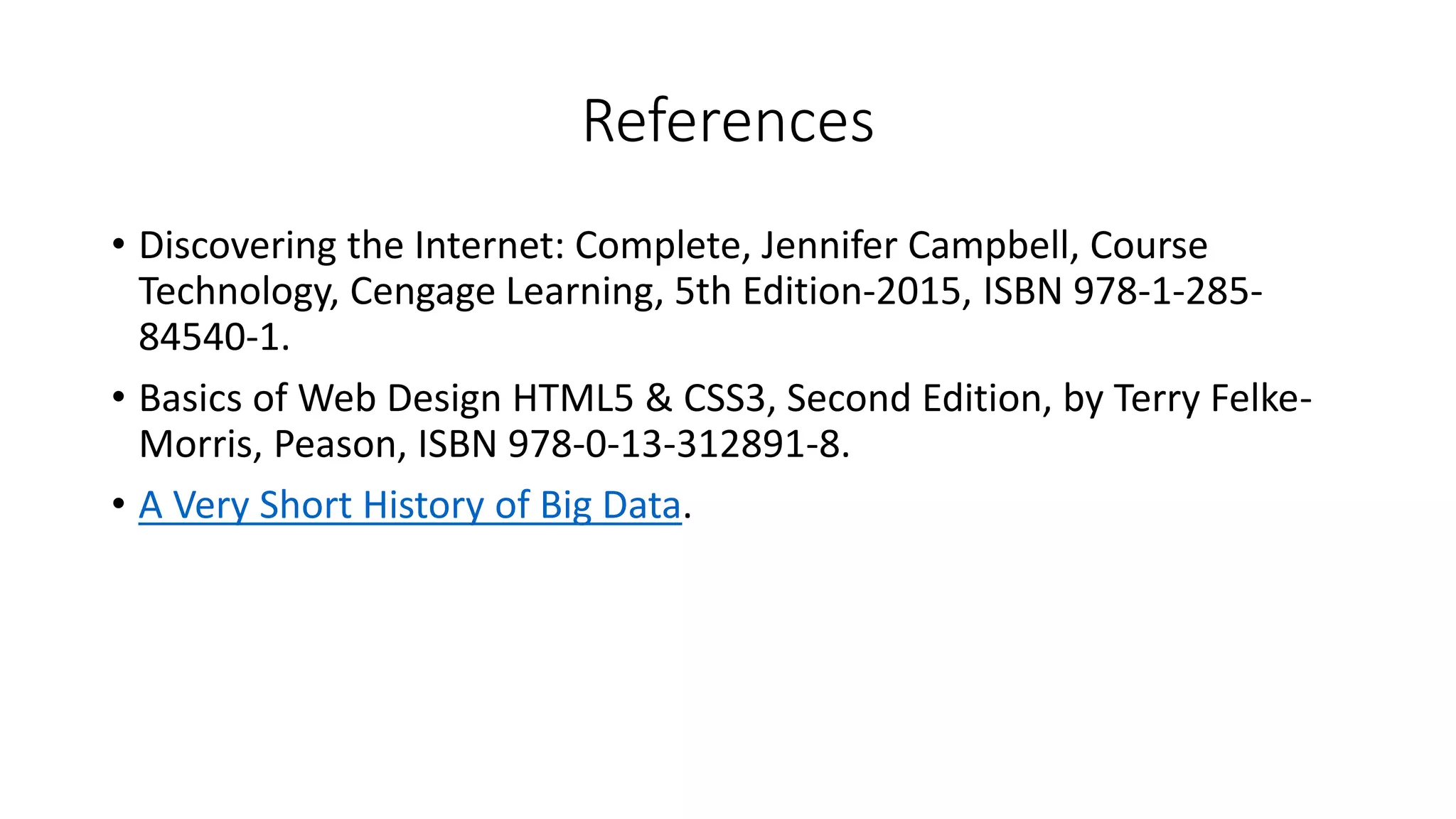 References
• Discovering the Internet: Complete, Jennifer Campbell, Course
Technology, Cengage Learning, 5th Edition-2015, ISBN 978-1-285-
84540-1.
• Basics of Web Design HTML5 & CSS3, Second Edition, by Terry Felke-
Morris, Peason, ISBN 978-0-13-312891-8.
• A Very Short History of Big Data.
 
