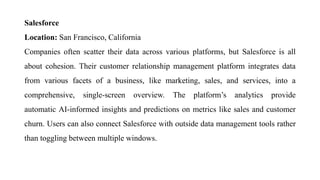 Salesforce
Location: San Francisco, California
Companies often scatter their data across various platforms, but Salesforce is all
about cohesion. Their customer relationship management platform integrates data
from various facets of a business, like marketing, sales, and services, into a
comprehensive, single-screen overview. The platform’s analytics provide
automatic AI-informed insights and predictions on metrics like sales and customer
churn. Users can also connect Salesforce with outside data management tools rather
than toggling between multiple windows.
 