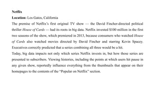 Netflix
Location: Los Gatos, California
The premise of Netflix’s first original TV show — the David Fincher-directed political
thriller House of Cards — had its roots in big data. Netflix invested $100 million in the first
two seasons of the show, which premiered in 2013, because consumers who watched House
of Cards also watched movies directed by David Fincher and starring Kevin Spacey.
Executives correctly predicted that a series combining all three would be a hit.
Today, big data impacts not only which series Netflix invests in, but how those series are
presented to subscribers. Viewing histories, including the points at which users hit pause in
any given show, reportedly influence everything from the thumbnails that appear on their
homepages to the contents of the “Popular on Netflix” section.
 