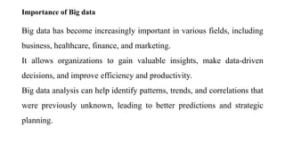 Importance of Big data
Big data has become increasingly important in various fields, including
business, healthcare, finance, and marketing.
It allows organizations to gain valuable insights, make data-driven
decisions, and improve efficiency and productivity.
Big data analysis can help identify patterns, trends, and correlations that
were previously unknown, leading to better predictions and strategic
planning.
 