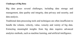 Challenges of Big Data
Big data poses several challenges, including data storage and
management, data quality and integrity, data privacy and security, and
data analysis.
Traditional data processing tools and techniques are often insufficient to
handle the volume, velocity, value, veracity and variety of big data.
Extracting meaningful insights from big data requires advanced
analytics methods, such as machine learning, and artificial intelligence.
 