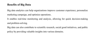 Benefits of Big Data
Big data analytics can help organizations improve customer experience, personalize
marketing campaign, and optimize operations.
It enables real-time monitoring and analysis, allowing for quick decision-making
and problem-solving.
Big data can also contribute to scientific research, social good initiatives, and public
policy by providing valuable insights into various domains.
 