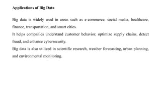 Applications of Big Data
Big data is widely used in areas such as e-commerce, social media, healthcare,
finance, transportation, and smart cities.
It helps companies understand customer behavior, optimize supply chains, detect
fraud, and enhance cybersecurity.
Big data is also utilized in scientific research, weather forecasting, urban planning,
and environmental monitoring.
 