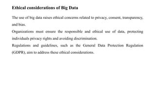 Ethical considerations of Big Data
The use of big data raises ethical concerns related to privacy, consent, transparency,
and bias.
Organizations must ensure the responsible and ethical use of data, protecting
individuals privacy rights and avoiding discrimination.
Regulations and guidelines, such as the General Data Protection Regulation
(GDPR), aim to address these ethical considerations.
 