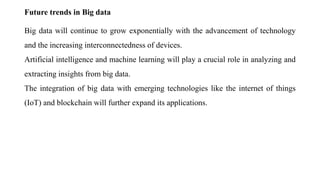 Future trends in Big data
Big data will continue to grow exponentially with the advancement of technology
and the increasing interconnectedness of devices.
Artificial intelligence and machine learning will play a crucial role in analyzing and
extracting insights from big data.
The integration of big data with emerging technologies like the internet of things
(IoT) and blockchain will further expand its applications.
 