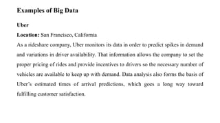 Examples of Big Data
Uber
Location: San Francisco, California
As a rideshare company, Uber monitors its data in order to predict spikes in demand
and variations in driver availability. That information allows the company to set the
proper pricing of rides and provide incentives to drivers so the necessary number of
vehicles are available to keep up with demand. Data analysis also forms the basis of
Uber’s estimated times of arrival predictions, which goes a long way toward
fulfilling customer satisfaction.
 