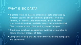 WHAT IS BIG DATA?
• Big Data refers to massive amounts of data produced by
different sources like social media platforms, web logs,
sensors, IoT devices, and many more. It can be either
structured (like tables in DBMS), semi-structured (like XML
files), or unstructured (like audios, videos, images).
• Traditional database management systems are not able to
handle this vast amount of data.
• Companies use Big Data to refine their marketing campaigns
and techniques
 