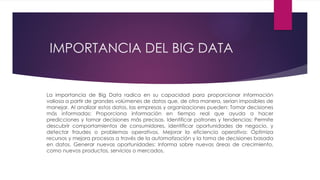 IMPORTANCIA DEL BIG DATA
La importancia de Big Data radica en su capacidad para proporcionar información
valiosa a partir de grandes volúmenes de datos que, de otra manera, serían imposibles de
manejar. Al analizar estos datos, las empresas y organizaciones pueden: Tomar decisiones
más informadas: Proporciona información en tiempo real que ayuda a hacer
predicciones y tomar decisiones más precisas. Identificar patrones y tendencias: Permite
descubrir comportamientos de consumidores, identificar oportunidades de negocio, y
detectar fraudes o problemas operativos. Mejorar la eficiencia operativa: Optimiza
recursos y mejora procesos a través de la automatización y la toma de decisiones basada
en datos. Generar nuevas oportunidades: Informa sobre nuevas áreas de crecimiento,
como nuevos productos, servicios o mercados.
 