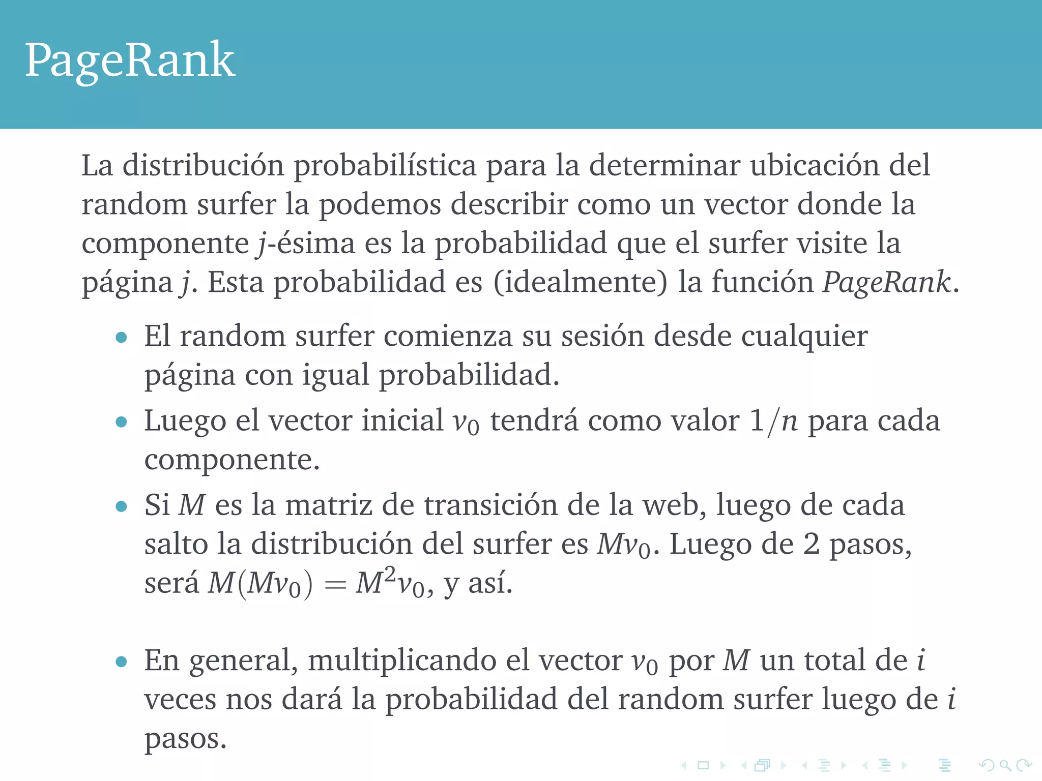 PageRank 
La distribución probabilística para la determinar ubicación del 
random surfer la podemos describir como un vector donde la 
componente j-ésima es la probabilidad que el surfer visite la 
página j. Esta probabilidad es (idealmente) la función PageRank. 
 El random surfer comienza su sesión desde cualquier 
página con igual probabilidad. 
 Luego el vector inicial v0 tendrá como valor 1=n para cada 
componente. 
 Si M es la matriz de transición de la web, luego de cada 
salto la distribución del surfer es Mv0. Luego de 2 pasos, 
será M(Mv0) = M2v0, y así. 
 En general, multiplicando el vector v0 por M un total de i 
veces nos dará la probabilidad del random surfer luego de i 
pasos. 
 