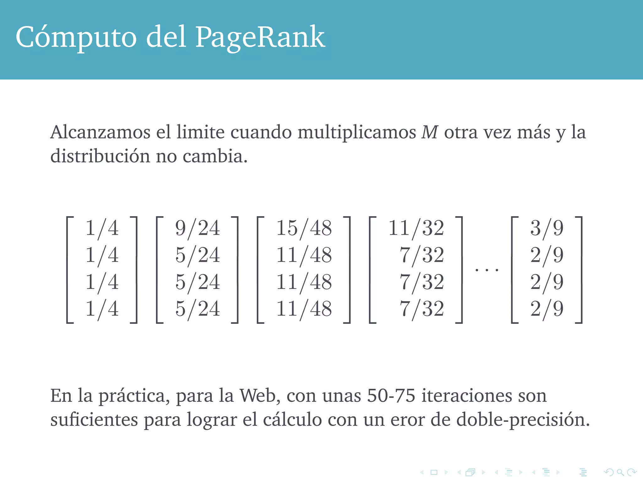 any fixed constant c, and get another solution to the same equation. When 
Cómputo del PageRank 
include the constraint that the sum of the components is 1, as we done, then we get a unique solution. 
Alcanzamos el limite cuando multiplicamos M otra vez más y la 
distribución no cambia. 
by multiplying at each step by M is: 
! 
# 
1/4 
1/4 
1/4 
1/4 
$ 
%% 
! 
# 
9/24 
5/24 
5/24 
5/24 
$ 
%% 
! 
# 15/48 
11/48 
11/48 
11/48 
$ 
%% 
! 
# 
11/32 
7/32 
7/32 
7/32 
$ 
%% 
· · · 
! 
# 
3/9 
2/9 
2/9 
2/9 
$ 
%% 
Notice that in this example, the probabilities for B, C, and D remain It is En easy la práctica, to see that para B la and Web, C con must unas always 50-75 iteraciones have the son 
same values iteration, because suficientes their para rows lograr in el M cálculo are identical. con un eror To de show doble-precisión. 
that their values the same as the value for D, an inductive proof works, and we leave exercise. Given that the last three values of the limiting vector must  