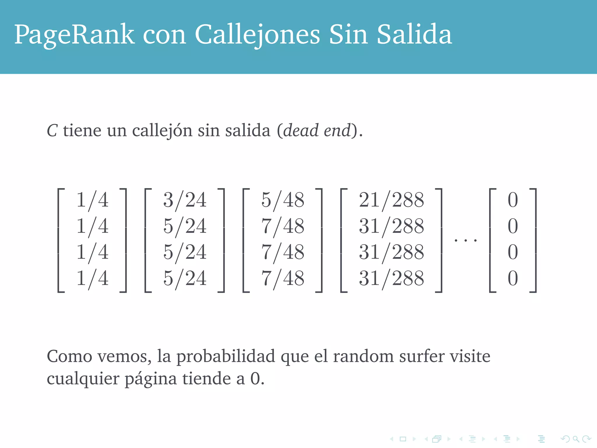 PageRank con Figure Callejones 5.3: C is now Sin a dead Salida 
end 
that it is substochastic, but not stochastic, because the sum of the for C, C tiene is 0, un not callejón 1. Here sin is salida the (sequence dead end). 
of vectors that result by starting 
the vector with each component 1/4, and repeatedly multiplying the ! 
# 
1/4 
1/4 
1/4 
1/4 
$ 
%% 
! 
# 
3/24 
5/24 
5/24 
5/24 
$ 
%% 
! 
# 5/48 
7/48 
7/48 
7/48 
$ 
%% 
! 
# 
21/288 
31/288 
31/288 
31/288 
$ 
%% 
· · · 
! 
# 
0 
0 
0 
0 
$ 
%% 
see, the probability of a surfer being anywhere goes to 0, as the increase. ! 
Como vemos, la probabilidad que el random surfer visite 
cualquier página tiende a 0. 
There are two approaches to dealing with dead ends. 
We can drop the dead ends from the graph, and also drop their incoming 
 