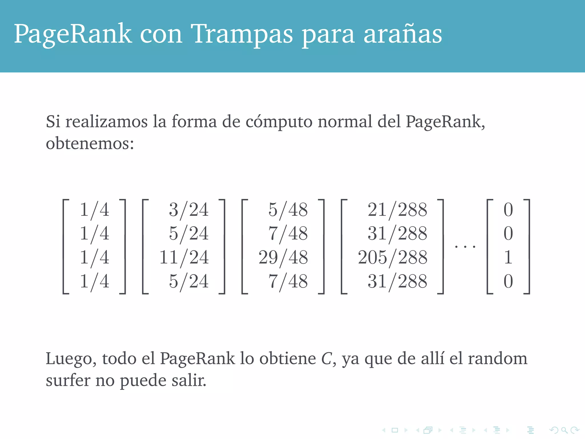 C D 
PageRank con Trampas para arañas 
Figure 5.6: A graph with a one-node spider trap 
Si realizamos la forma de cómputo normal del PageRank, 
obtenemos: 
perform the usual iteration to compute the PageRank of the nodes, ! 
# 
1/4 
1/4 
1/4 
1/4 
$ 
%% 
! 
# 
3/24 
5/24 
11/24 
5/24 
$ 
%% 
! 
# 
5/48 
7/48 
29/48 
7/48 
$ 
%% 
! 
# 
21/288 
31/288 
205/288 
31/288 
$ 
%% 
· · · 
! 
# 
0 
0 
1 
0 
$ 
%% 
predicted, all the PageRank is at C, since once there a random surfer never leave. ! 
todo el PageRank lo obtiene C, ya que de allí el random 
Luego, surfer no puede salir. 
random page, rather than following an out-link from their current To avoid the problem illustrated by Example 5.5, we modify the calculation 
PageRank by allowing each random surfer a small probability of teleporting 
 